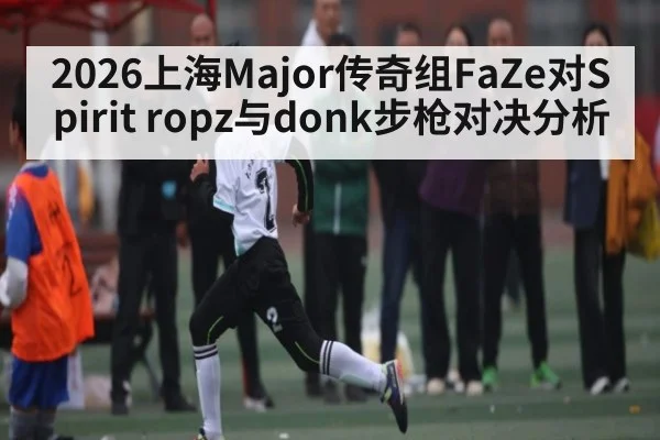2026上海Major传奇组FaZe对Spirit ropz与donk步枪对决分析（kaiyun）