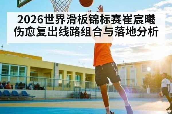 2026世界滑板锦标赛崔宸曦伤愈复出线路组合与落地分析（kaiyun）